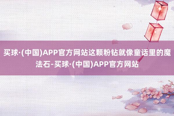 买球·(中国)APP官方网站这颗粉钻就像童话里的魔法石-买球·(中国)APP官方网站