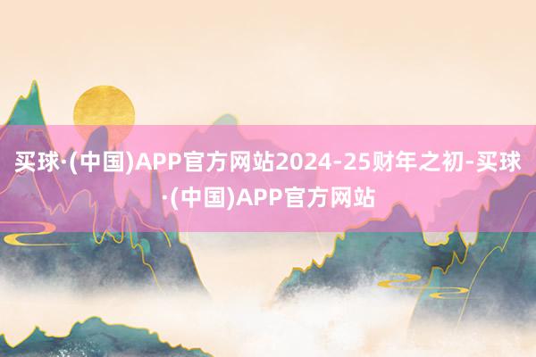 买球·(中国)APP官方网站2024-25财年之初-买球·(中国)APP官方网站