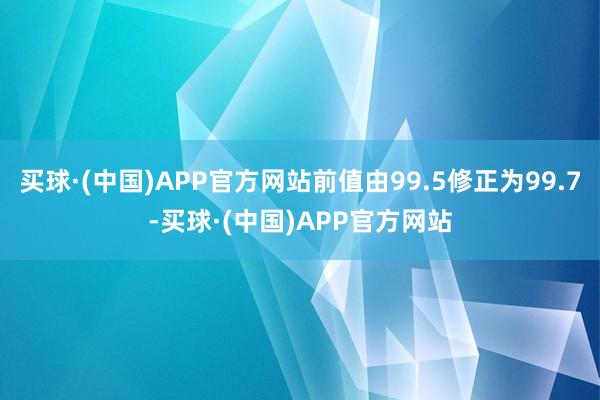 买球·(中国)APP官方网站前值由99.5修正为99.7-买球·(中国)APP官方网站