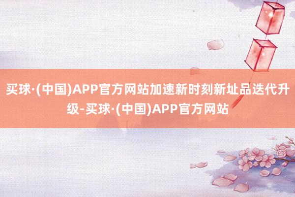 买球·(中国)APP官方网站加速新时刻新址品迭代升级-买球·(中国)APP官方网站