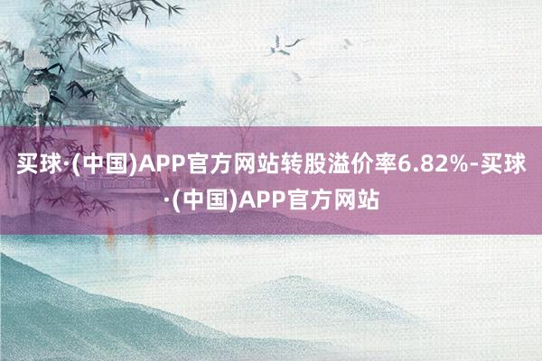 买球·(中国)APP官方网站转股溢价率6.82%-买球·(中国)APP官方网站