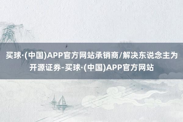 买球·(中国)APP官方网站承销商/解决东说念主为开源证券-买球·(中国)APP官方网站