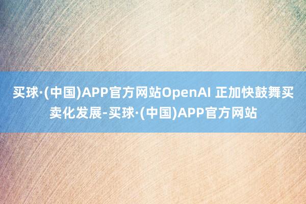 买球·(中国)APP官方网站OpenAI 正加快鼓舞买卖化发展-买球·(中国)APP官方网站