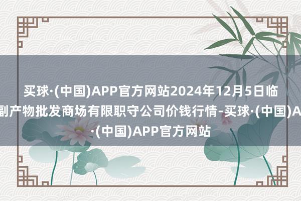 买球·(中国)APP官方网站2024年12月5日临夏市富临农副产物批发商场有限职守公司价钱行情-买球·(中国)APP官方网站