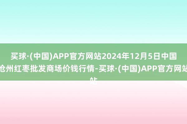 买球·(中国)APP官方网站2024年12月5日中国沧州红枣批发商场价钱行情-买球·(中国)APP官方网站