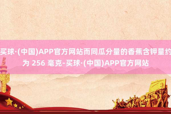 买球·(中国)APP官方网站而同瓜分量的香蕉含钾量约为 256 毫克-买球·(中国)APP官方网站