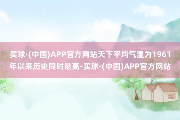 买球·(中国)APP官方网站天下平均气温为1961年以来历史同时最高-买球·(中国)APP官方网站