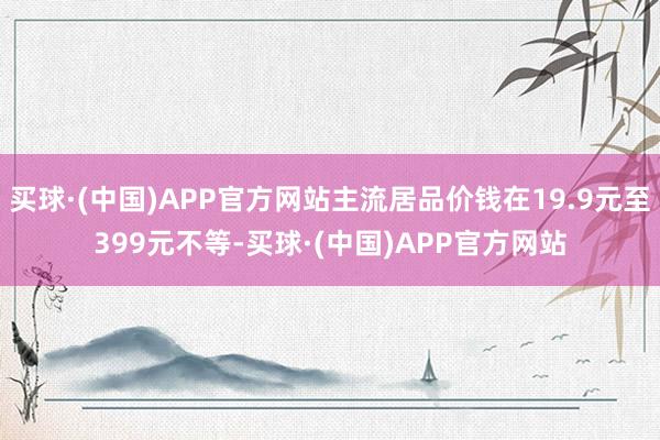 买球·(中国)APP官方网站主流居品价钱在19.9元至399元不等-买球·(中国)APP官方网站