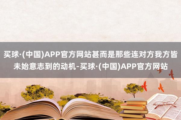 买球·(中国)APP官方网站甚而是那些连对方我方皆未始意志到的动机-买球·(中国)APP官方网站