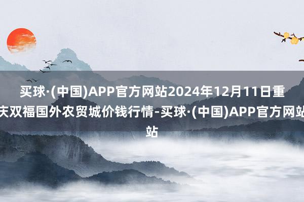 买球·(中国)APP官方网站2024年12月11日重庆双福国外农贸城价钱行情-买球·(中国)APP官方网站