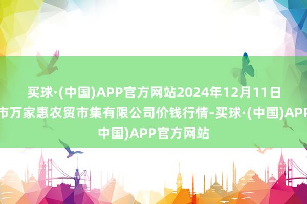 买球·(中国)APP官方网站2024年12月11日鄂尔多斯市万家惠农贸市集有限公司价钱行情-买球·(中国)APP官方网站