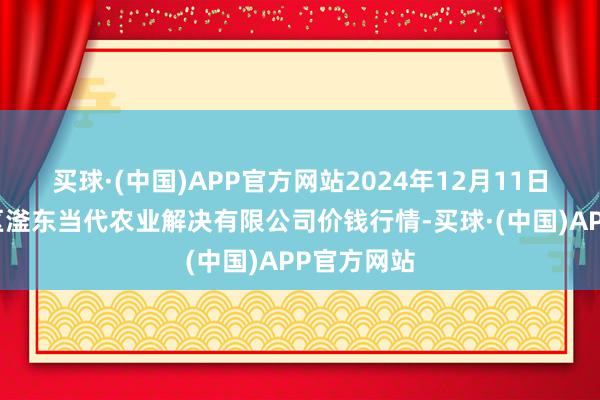 买球·(中国)APP官方网站2024年12月11日邯郸树立区滏东当代农业解决有限公司价钱行情-买球·(中国)APP官方网站