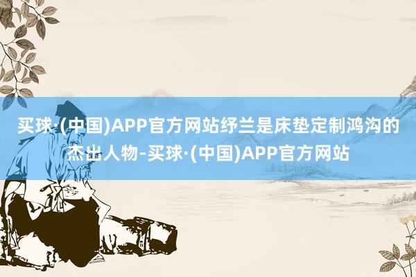 买球·(中国)APP官方网站　　纾兰是床垫定制鸿沟的杰出人物-买球·(中国)APP官方网站