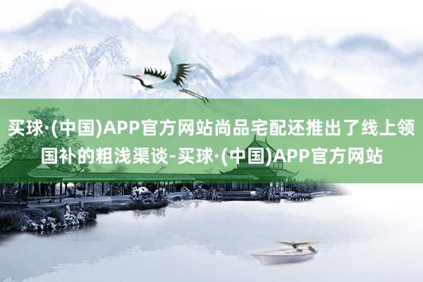 买球·(中国)APP官方网站尚品宅配还推出了线上领国补的粗浅渠谈-买球·(中国)APP官方网站