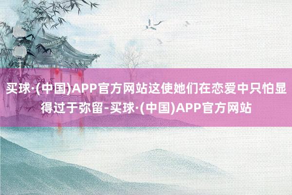 买球·(中国)APP官方网站这使她们在恋爱中只怕显得过于弥留-买球·(中国)APP官方网站