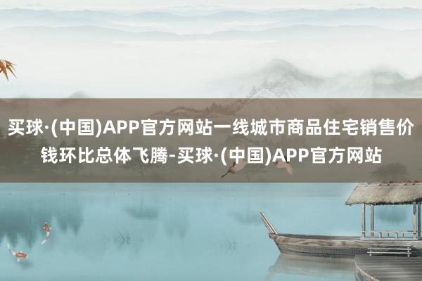 买球·(中国)APP官方网站一线城市商品住宅销售价钱环比总体飞腾-买球·(中国)APP官方网站