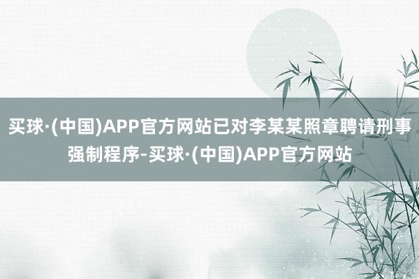 买球·(中国)APP官方网站已对李某某照章聘请刑事强制程序-买球·(中国)APP官方网站