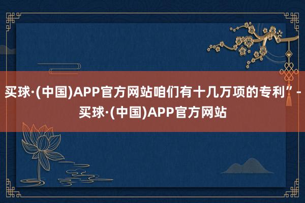 买球·(中国)APP官方网站咱们有十几万项的专利”-买球·(中国)APP官方网站