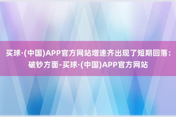 买球·(中国)APP官方网站增速齐出现了短期回落：破钞方面-买球·(中国)APP官方网站