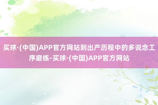 买球·(中国)APP官方网站到出产历程中的多说念工序磨练-买球·(中国)APP官方网站