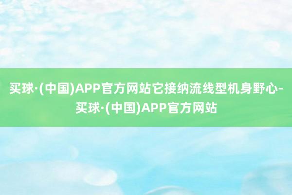 买球·(中国)APP官方网站它接纳流线型机身野心-买球·(中国)APP官方网站