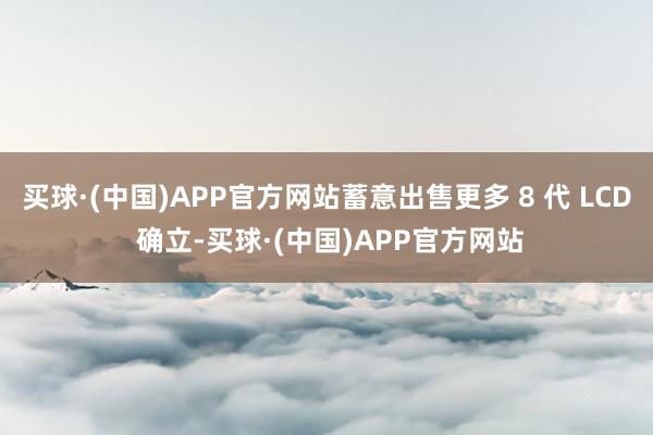 买球·(中国)APP官方网站蓄意出售更多 8 代 LCD 确立-买球·(中国)APP官方网站