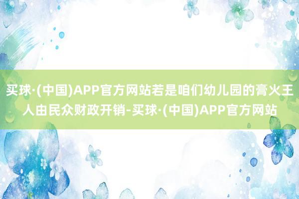 买球·(中国)APP官方网站若是咱们幼儿园的膏火王人由民众财政开销-买球·(中国)APP官方网站