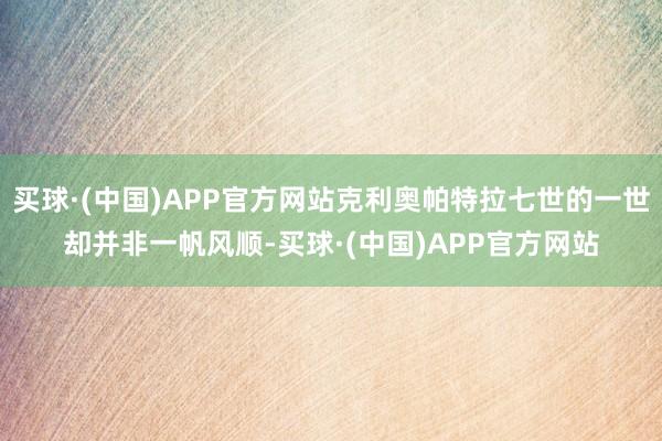 买球·(中国)APP官方网站克利奥帕特拉七世的一世却并非一帆风顺-买球·(中国)APP官方网站