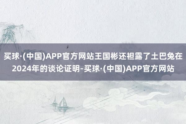 买球·(中国)APP官方网站王国彬还袒露了土巴兔在2024年的谈论证明-买球·(中国)APP官方网站