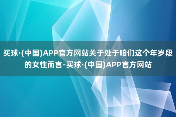 买球·(中国)APP官方网站关于处于咱们这个年岁段的女性而言-买球·(中国)APP官方网站