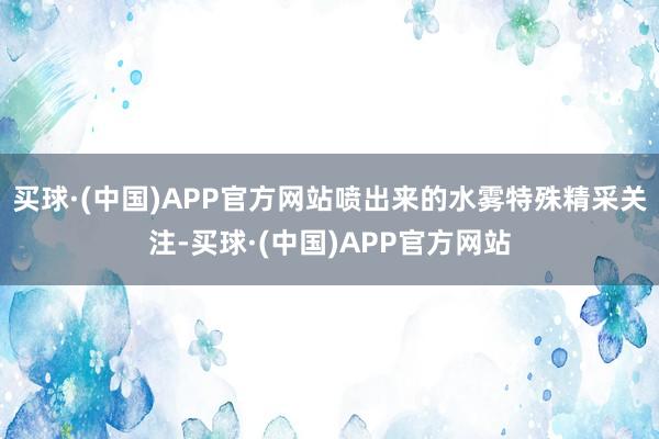 买球·(中国)APP官方网站喷出来的水雾特殊精采关注-买球·(中国)APP官方网站