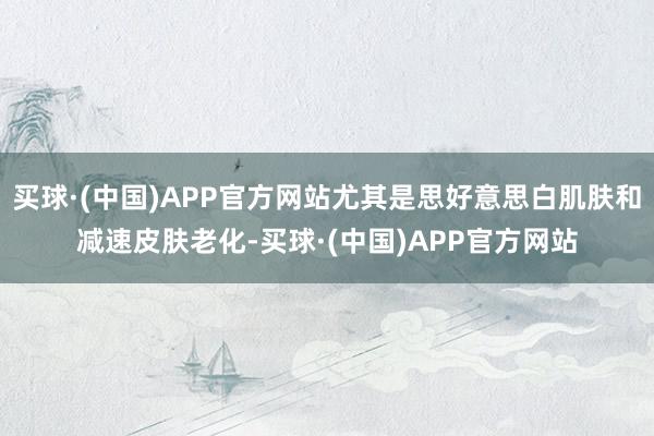 买球·(中国)APP官方网站尤其是思好意思白肌肤和减速皮肤老化-买球·(中国)APP官方网站