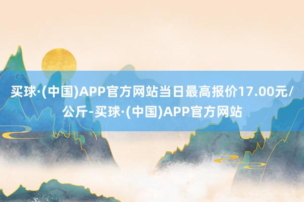 买球·(中国)APP官方网站当日最高报价17.00元/公斤-买球·(中国)APP官方网站