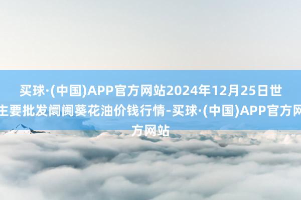 买球·(中国)APP官方网站2024年12月25日世界主要批发阛阓葵花油价钱行情-买球·(中国)APP官方网站