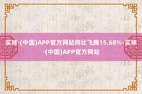 买球·(中国)APP官方网站同比飞腾15.68%-买球·(中国)APP官方网站