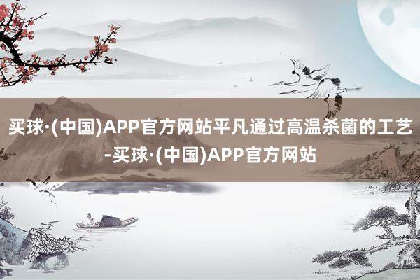 买球·(中国)APP官方网站平凡通过高温杀菌的工艺-买球·(中国)APP官方网站