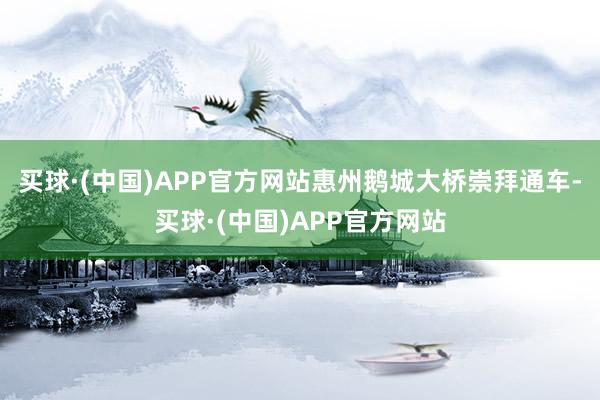 买球·(中国)APP官方网站惠州鹅城大桥崇拜通车-买球·(中国)APP官方网站