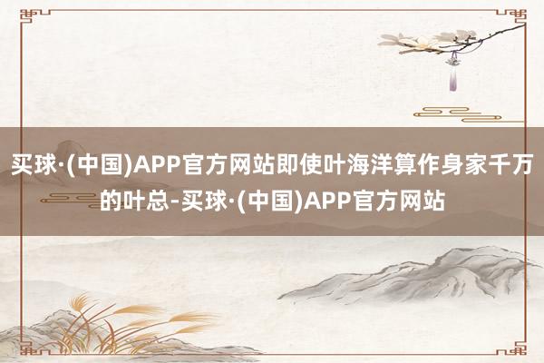 买球·(中国)APP官方网站即使叶海洋算作身家千万的叶总-买球·(中国)APP官方网站