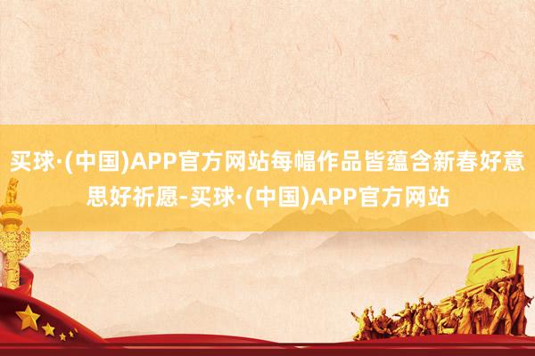 买球·(中国)APP官方网站每幅作品皆蕴含新春好意思好祈愿-买球·(中国)APP官方网站