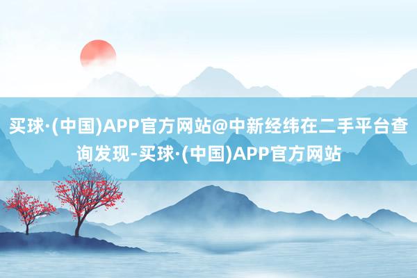 买球·(中国)APP官方网站@中新经纬在二手平台查询发现-买球·(中国)APP官方网站