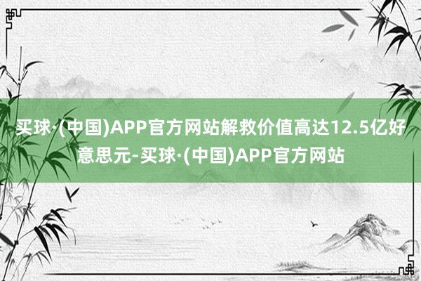 买球·(中国)APP官方网站解救价值高达12.5亿好意思元-买球·(中国)APP官方网站