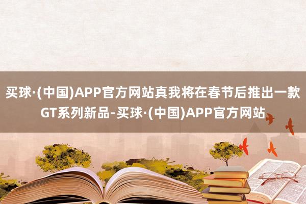 买球·(中国)APP官方网站真我将在春节后推出一款GT系列新品-买球·(中国)APP官方网站