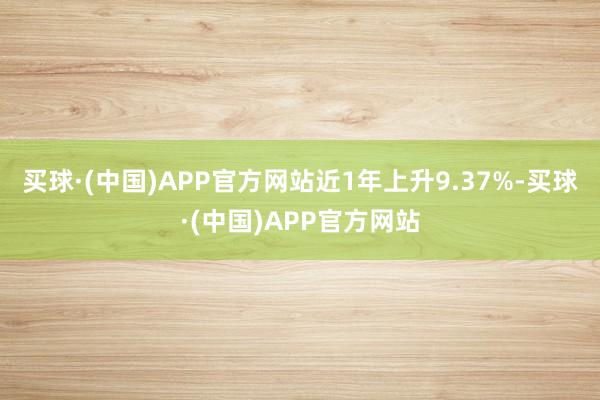 买球·(中国)APP官方网站近1年上升9.37%-买球·(中国)APP官方网站