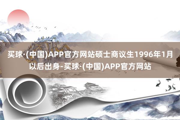 买球·(中国)APP官方网站硕士商议生1996年1月以后出身-买球·(中国)APP官方网站