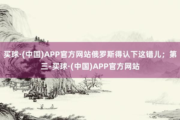 买球·(中国)APP官方网站俄罗斯得认下这错儿；第三-买球·(中国)APP官方网站