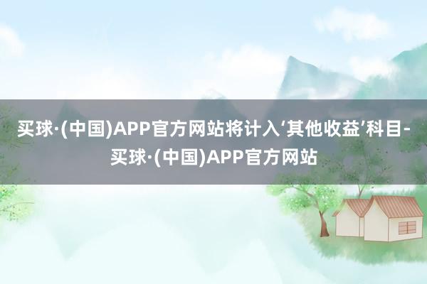 买球·(中国)APP官方网站将计入‘其他收益’科目-买球·(中国)APP官方网站