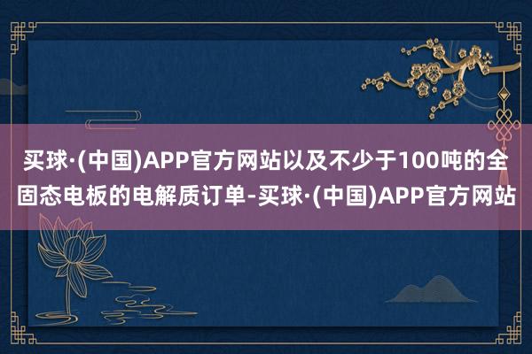 买球·(中国)APP官方网站以及不少于100吨的全固态电板的电解质订单-买球·(中国)APP官方网站