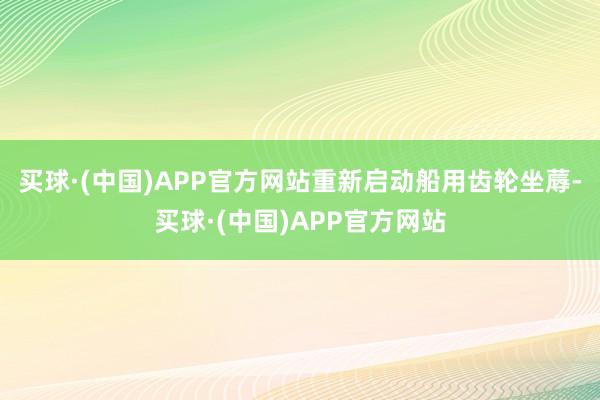 买球·(中国)APP官方网站重新启动船用齿轮坐蓐-买球·(中国)APP官方网站