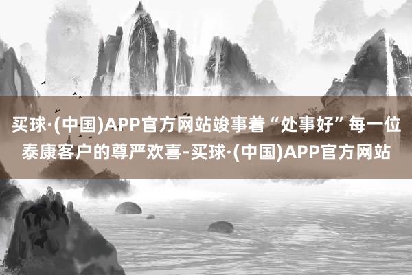 买球·(中国)APP官方网站竣事着“处事好”每一位泰康客户的尊严欢喜-买球·(中国)APP官方网站