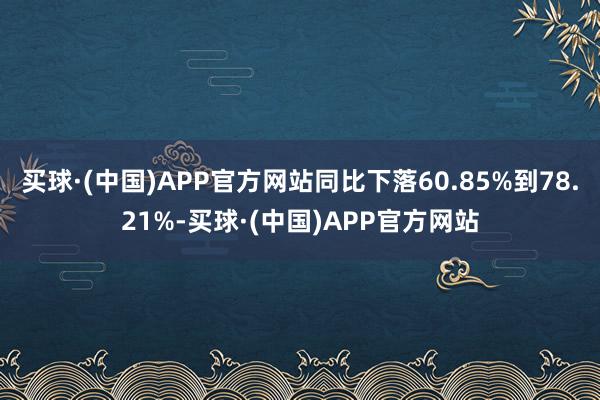 买球·(中国)APP官方网站同比下落60.85%到78.21%-买球·(中国)APP官方网站